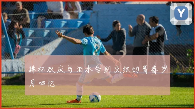 捧杯欢庆与泪水告别交织的青春岁月回忆