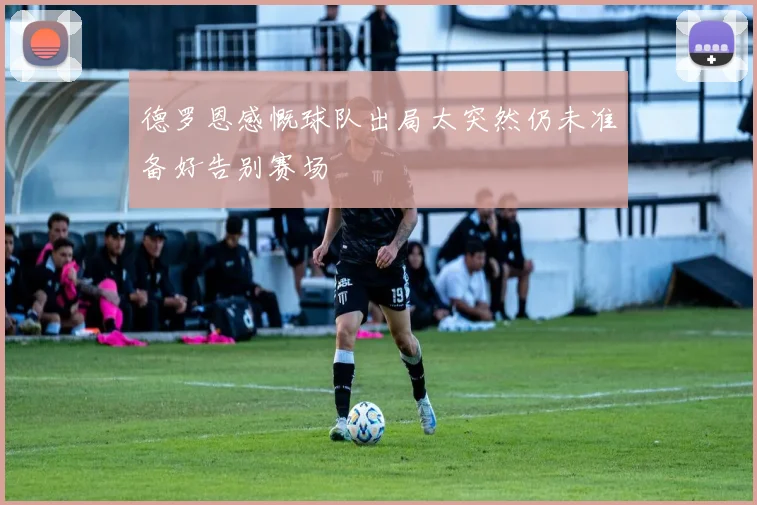 德罗恩感慨球队出局太突然仍未准备好告别赛场