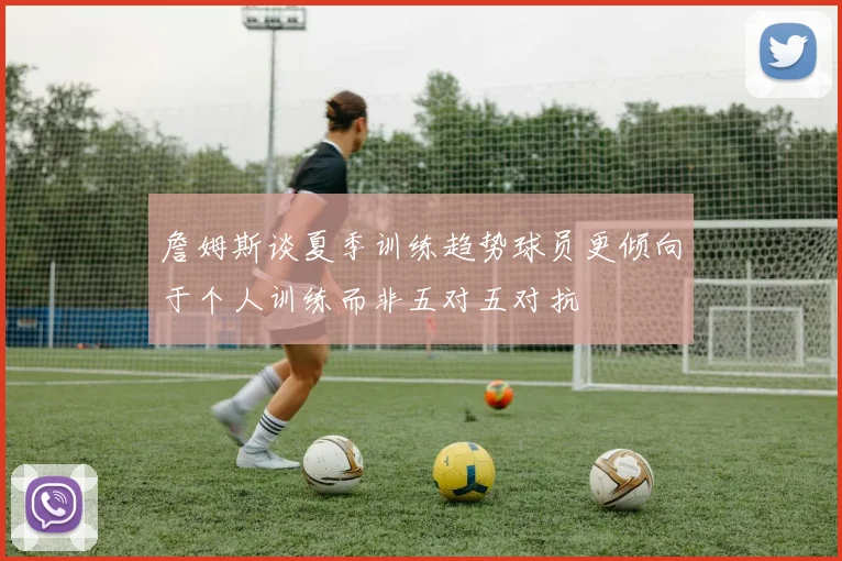 詹姆斯谈夏季训练趋势球员更倾向于个人训练而非五对五对抗