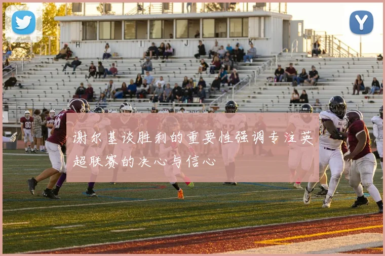 谢尔基谈胜利的重要性强调专注英超联赛的决心与信心