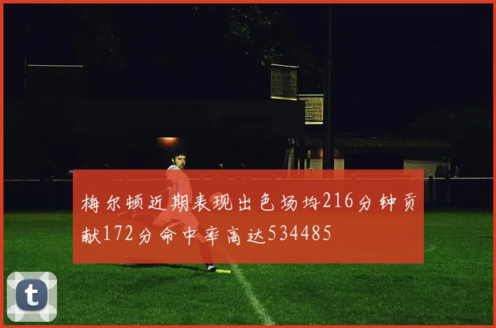 梅尔顿近期表现出色场均216分钟贡献172分命中率高达534485