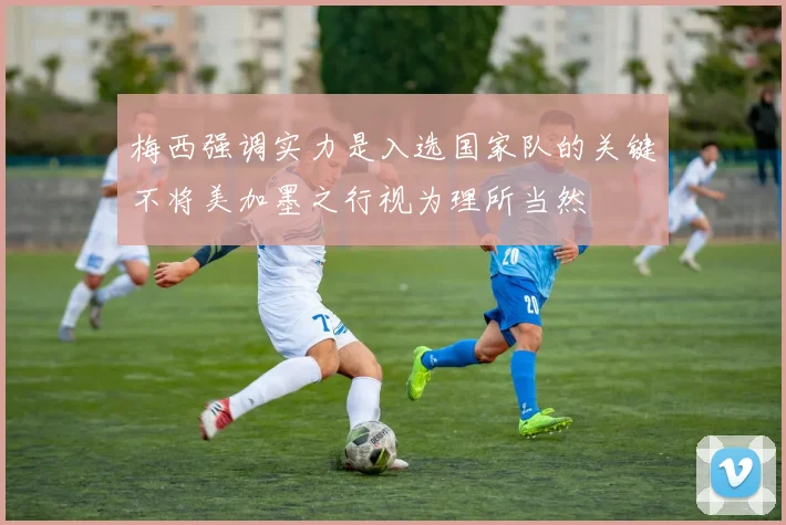梅西强调实力是入选国家队的关键不将美加墨之行视为理所当然