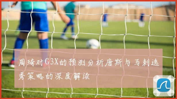 周琦对G3X的预测分析唐斯与马刺选秀策略的深度解读