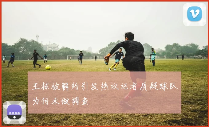 王栋被解约引发热议记者质疑球队为何未做调查