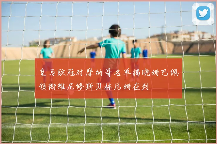 皇马欧冠对摩纳哥名单揭晓姆巴佩领衔维尼修斯贝林厄姆在列