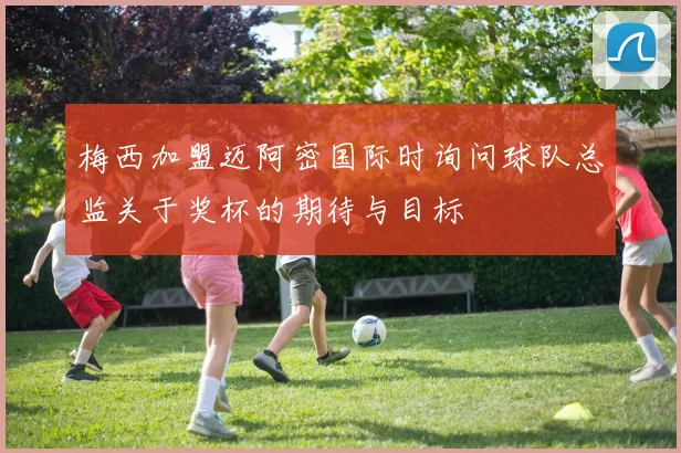 梅西加盟迈阿密国际时询问球队总监关于奖杯的期待与目标