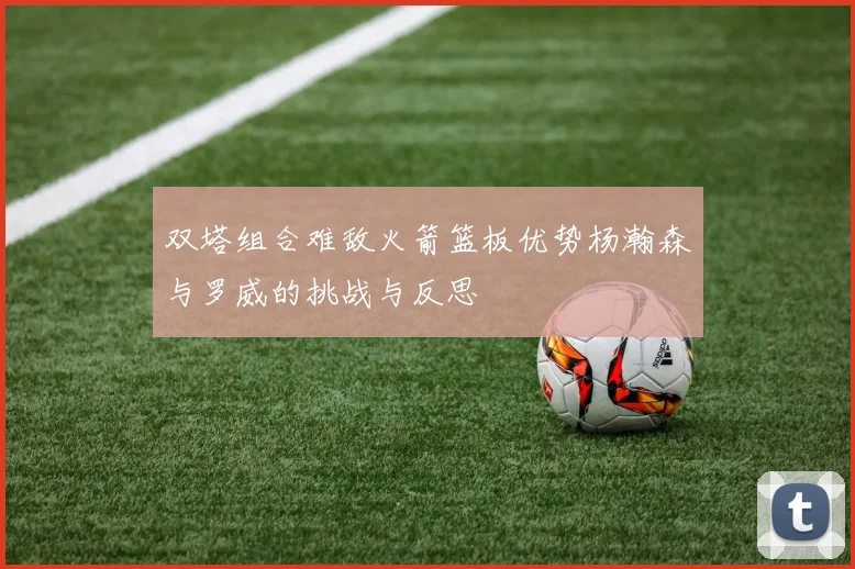 双塔组合难敌火箭篮板优势杨瀚森与罗威的挑战与反思