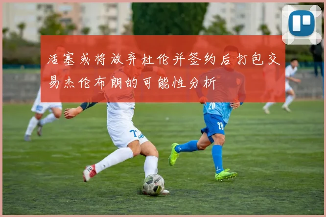 活塞或将放弃杜伦并签约后打包交易杰伦布朗的可能性分析